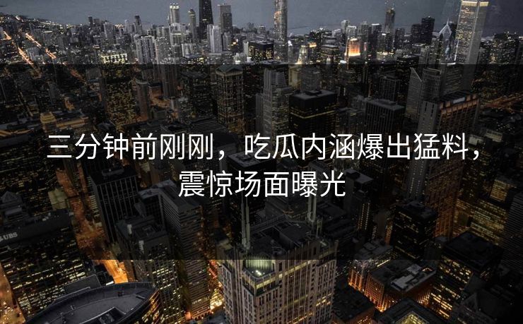 三分钟前刚刚，吃瓜内涵爆出猛料，震惊场面曝光