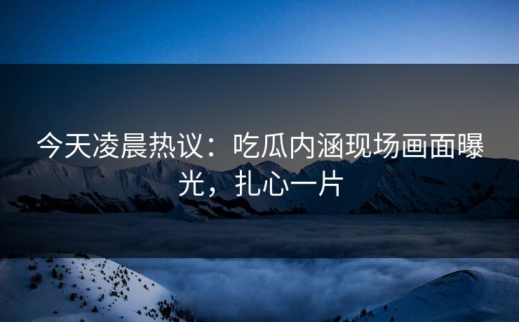 今天凌晨热议：吃瓜内涵现场画面曝光，扎心一片