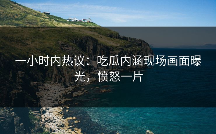 一小时内热议：吃瓜内涵现场画面曝光，愤怒一片