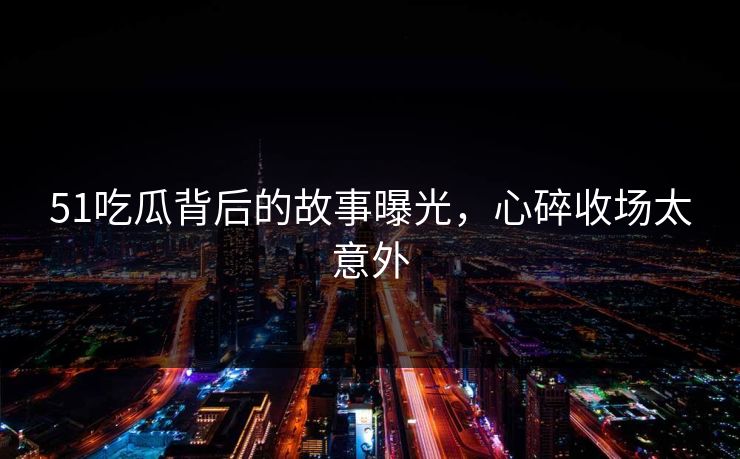 51吃瓜背后的故事曝光，心碎收场太意外