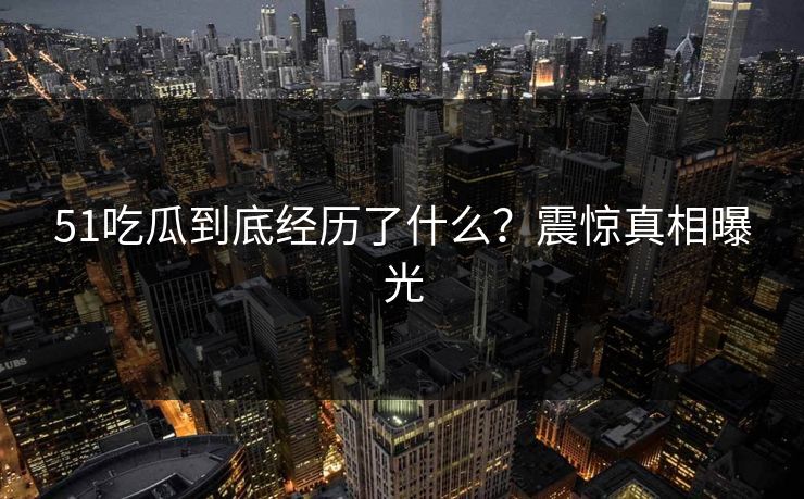 51吃瓜到底经历了什么？震惊真相曝光