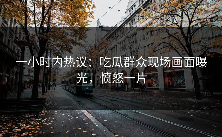 一小时内热议：吃瓜群众现场画面曝光，愤怒一片