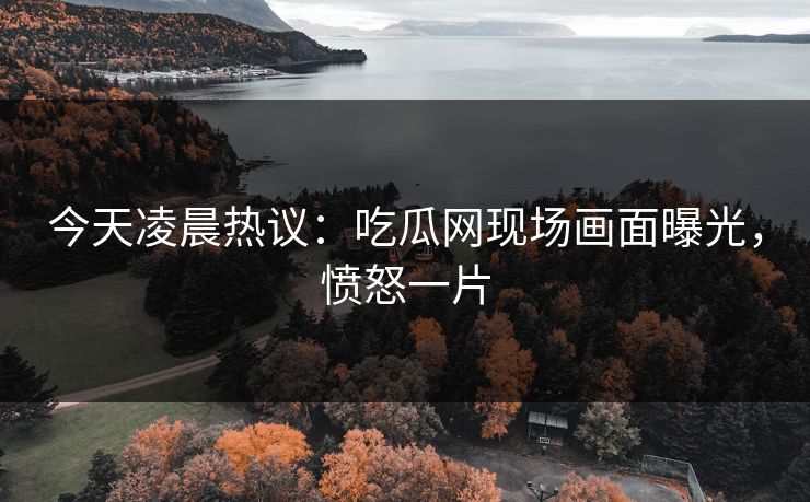 今天凌晨热议：吃瓜网现场画面曝光，愤怒一片