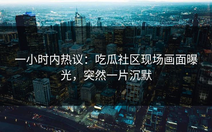 一小时内热议：吃瓜社区现场画面曝光，突然一片沉默