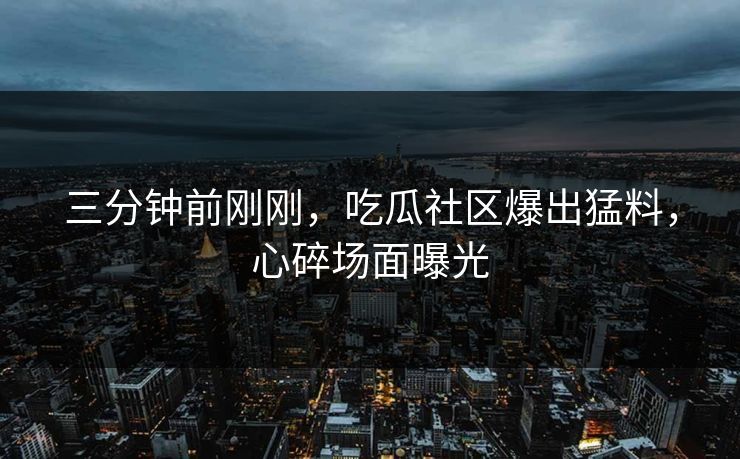 三分钟前刚刚，吃瓜社区爆出猛料，心碎场面曝光