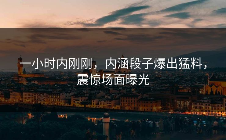 一小时内刚刚，内涵段子爆出猛料，震惊场面曝光