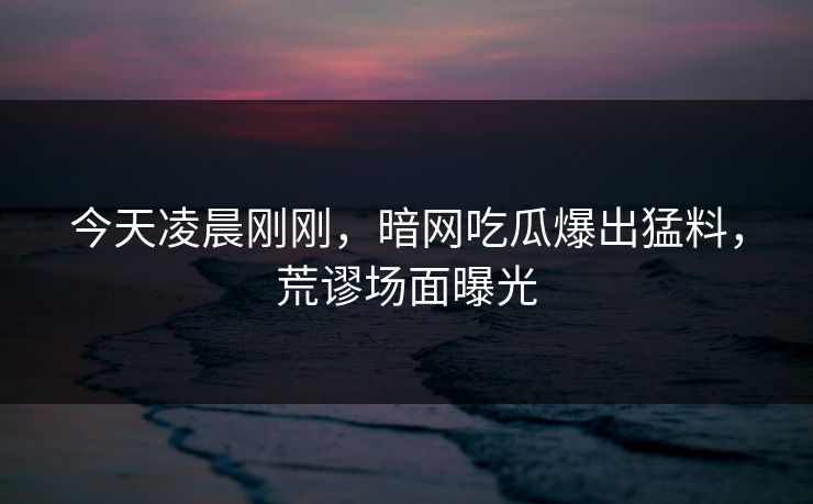 今天凌晨刚刚，暗网吃瓜爆出猛料，荒谬场面曝光