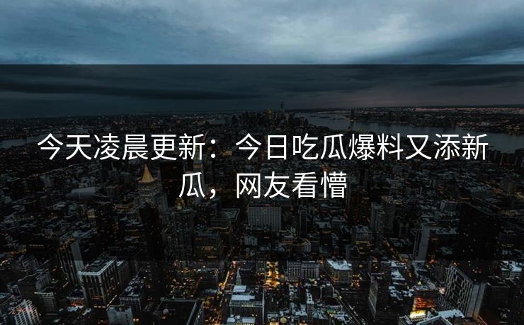 今天凌晨更新：今日吃瓜爆料又添新瓜，网友看懵