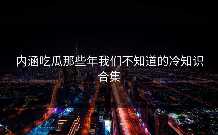 内涵吃瓜那些年我们不知道的冷知识合集