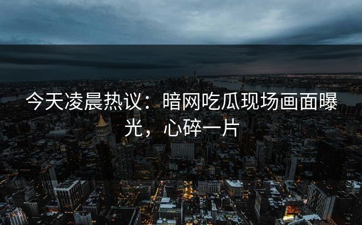 今天凌晨热议：暗网吃瓜现场画面曝光，心碎一片