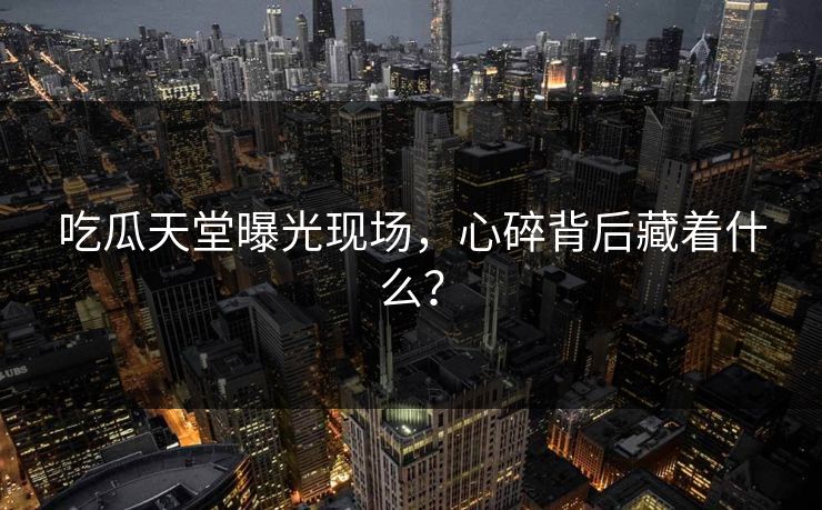吃瓜天堂曝光现场，心碎背后藏着什么？