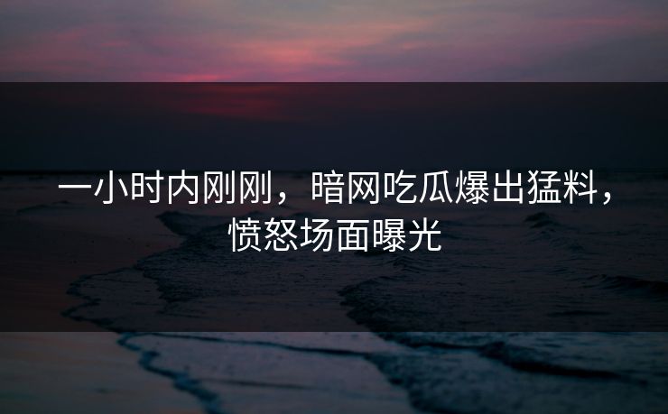 一小时内刚刚，暗网吃瓜爆出猛料，愤怒场面曝光