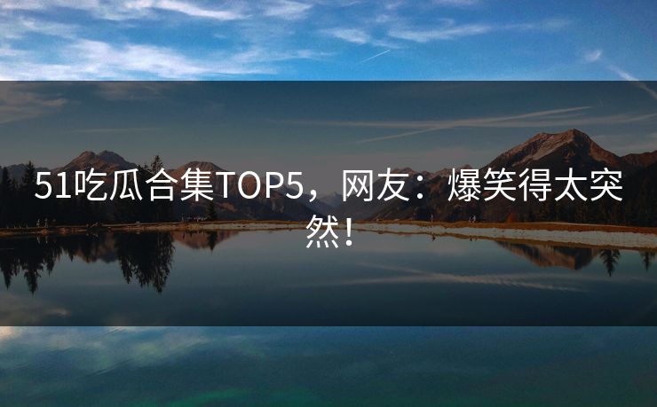 51吃瓜合集TOP5，网友：爆笑得太突然！