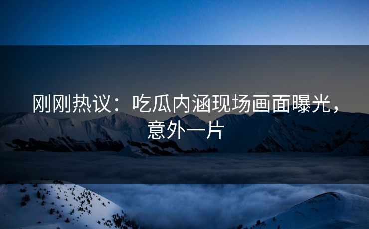刚刚热议：吃瓜内涵现场画面曝光，意外一片