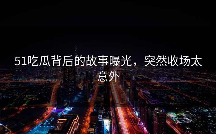 51吃瓜背后的故事曝光，突然收场太意外