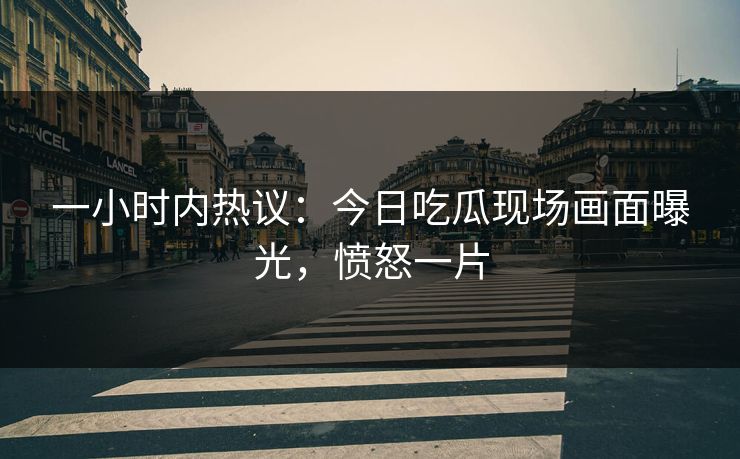 一小时内热议：今日吃瓜现场画面曝光，愤怒一片
