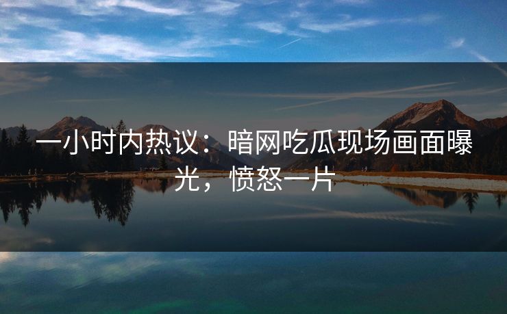 一小时内热议：暗网吃瓜现场画面曝光，愤怒一片