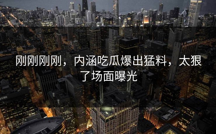 刚刚刚刚，内涵吃瓜爆出猛料，太狠了场面曝光