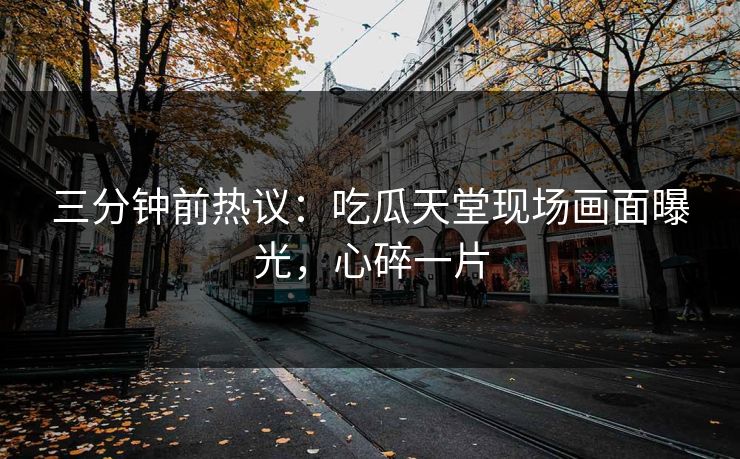 三分钟前热议：吃瓜天堂现场画面曝光，心碎一片
