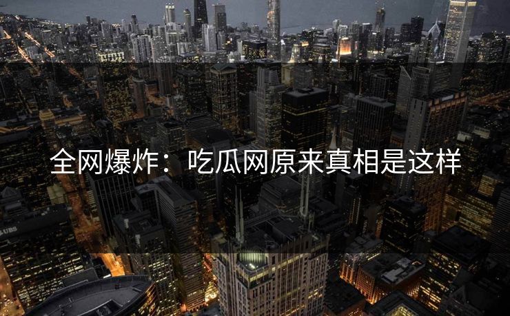 全网爆炸：吃瓜网原来真相是这样