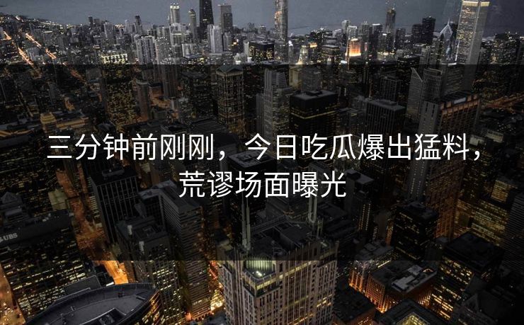 三分钟前刚刚，今日吃瓜爆出猛料，荒谬场面曝光