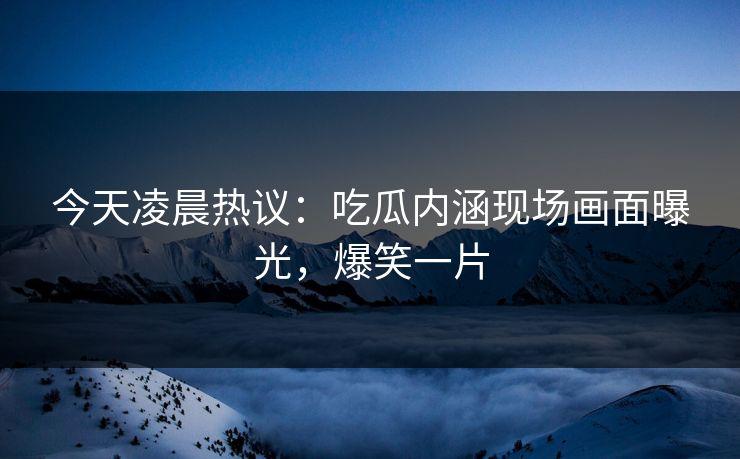今天凌晨热议：吃瓜内涵现场画面曝光，爆笑一片