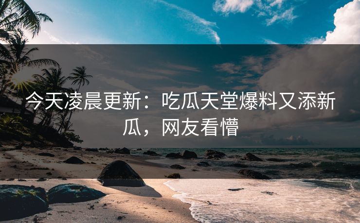 今天凌晨更新：吃瓜天堂爆料又添新瓜，网友看懵