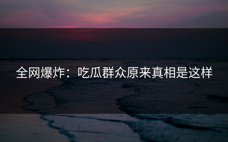 全网爆炸：吃瓜群众原来真相是这样