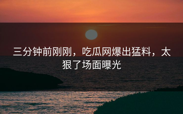 三分钟前刚刚，吃瓜网爆出猛料，太狠了场面曝光