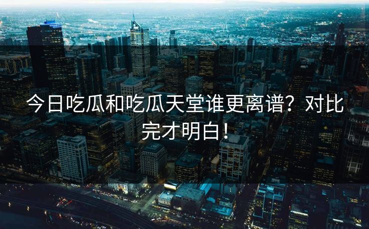 今日吃瓜和吃瓜天堂谁更离谱？对比完才明白！