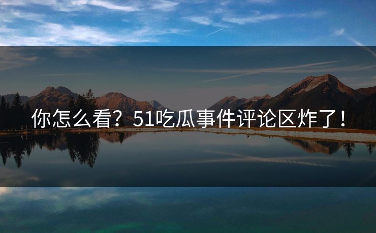 你怎么看？51吃瓜事件评论区炸了！