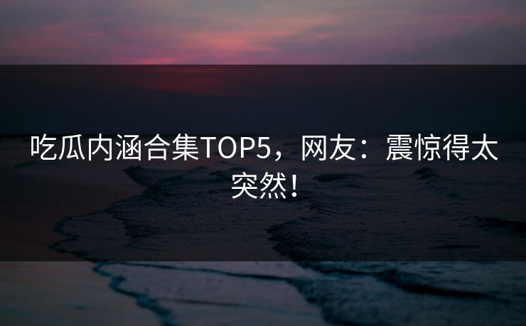 吃瓜内涵合集TOP5，网友：震惊得太突然！
