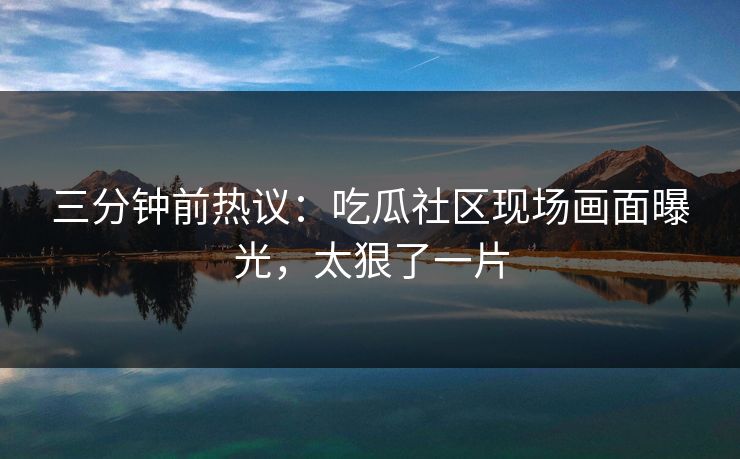 三分钟前热议：吃瓜社区现场画面曝光，太狠了一片