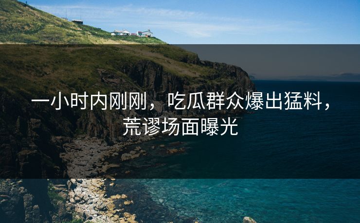 一小时内刚刚，吃瓜群众爆出猛料，荒谬场面曝光