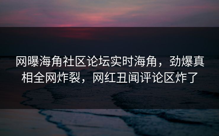 网曝海角社区论坛实时海角，劲爆真相全网炸裂，网红丑闻评论区炸了