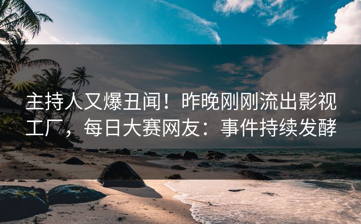 主持人又爆丑闻！昨晚刚刚流出影视工厂，每日大赛网友：事件持续发酵