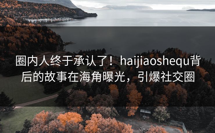 圈内人终于承认了！haijiaoshequ背后的故事在海角曝光，引爆社交圈