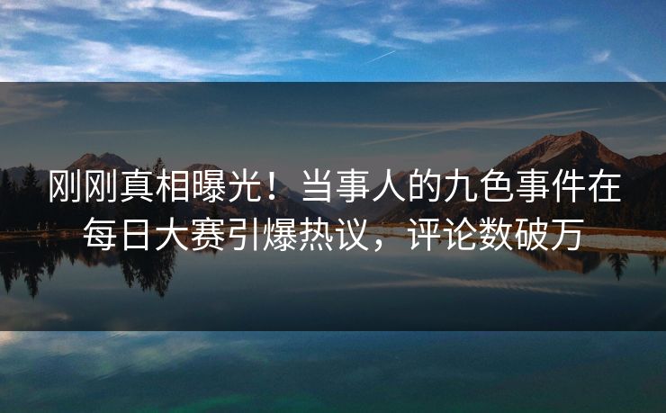 刚刚真相曝光！当事人的九色事件在每日大赛引爆热议，评论数破万
