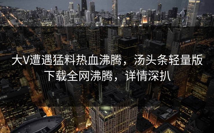 大V遭遇猛料热血沸腾，汤头条轻量版下载全网沸腾，详情深扒