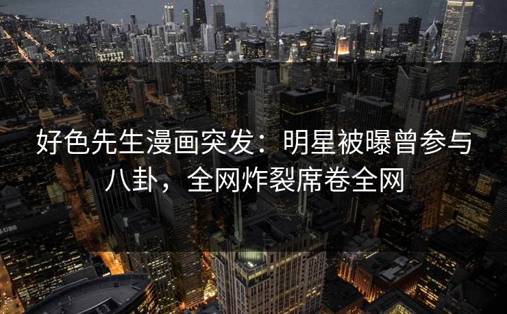 好色先生漫画突发：明星被曝曾参与八卦，全网炸裂席卷全网