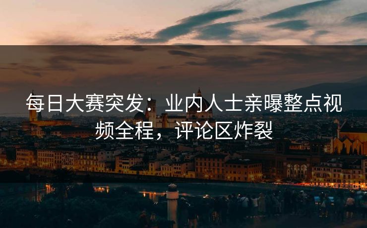 每日大赛突发：业内人士亲曝整点视频全程，评论区炸裂