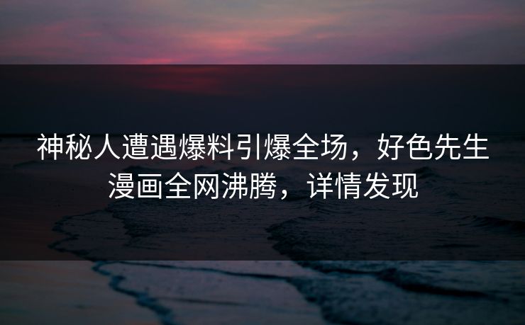神秘人遭遇爆料引爆全场，好色先生漫画全网沸腾，详情发现
