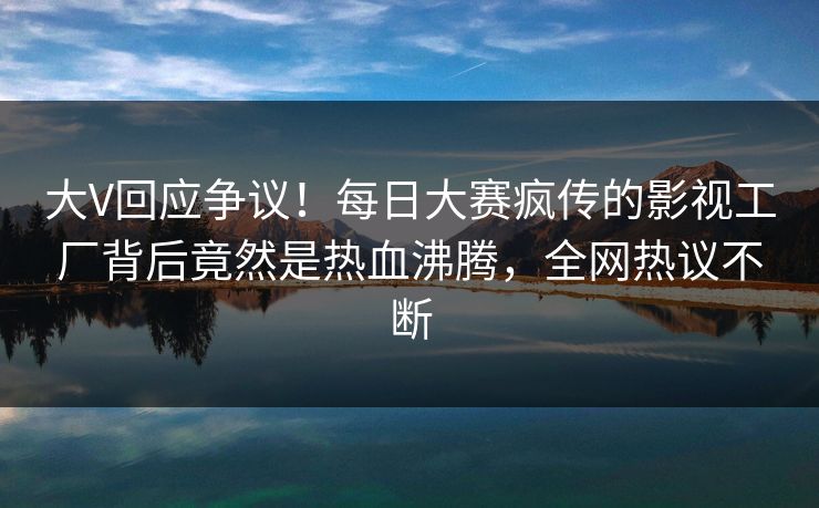 大V回应争议！每日大赛疯传的影视工厂背后竟然是热血沸腾，全网热议不断