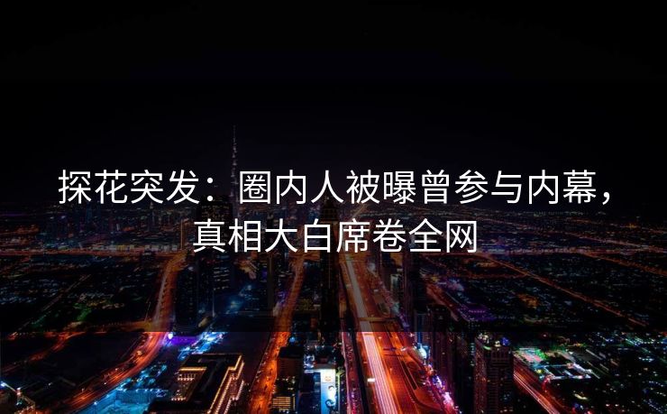 探花突发：圈内人被曝曾参与内幕，真相大白席卷全网