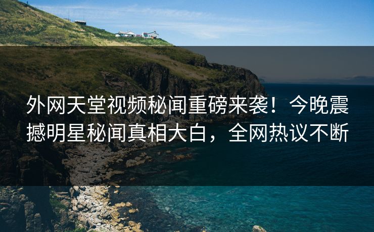 外网天堂视频秘闻重磅来袭！今晚震撼明星秘闻真相大白，全网热议不断