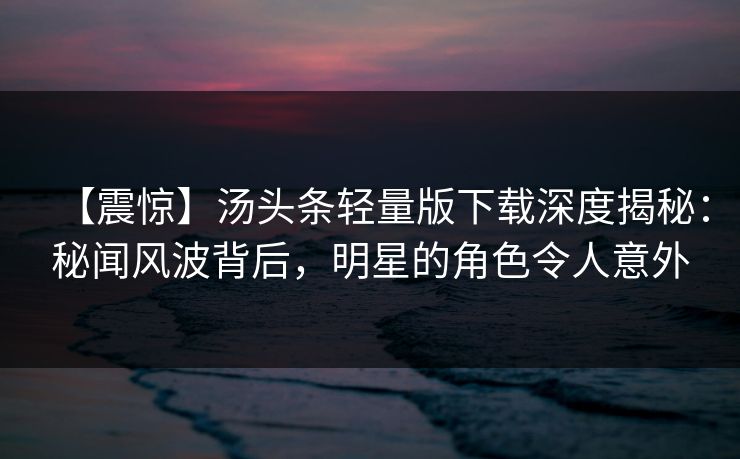 【震惊】汤头条轻量版下载深度揭秘：秘闻风波背后，明星的角色令人意外
