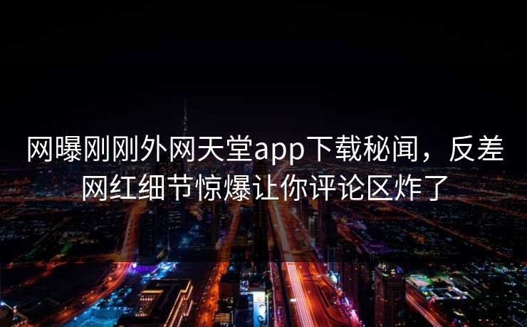 网曝刚刚外网天堂app下载秘闻，反差网红细节惊爆让你评论区炸了