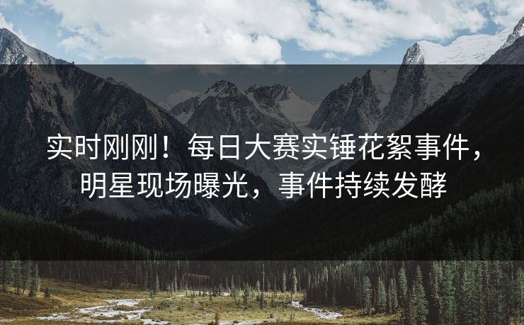 实时刚刚！每日大赛实锤花絮事件，明星现场曝光，事件持续发酵