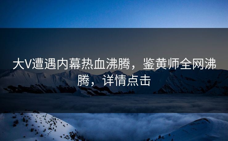 大V遭遇内幕热血沸腾，鉴黄师全网沸腾，详情点击