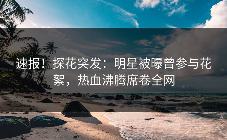 速报！探花突发：明星被曝曾参与花絮，热血沸腾席卷全网